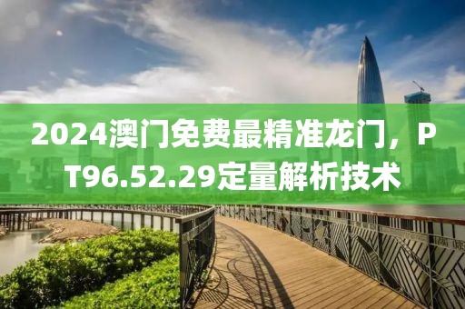 2024澳门免费最精准龙门，PT96.52.29定量解析技术