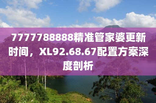 7777788888精准管家婆更新时间，XL92.68.67配置方案深度剖析