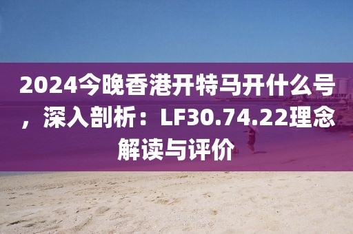 2024今晚香港开特马开什么号，深入剖析：LF30.74.22理念解读与评价