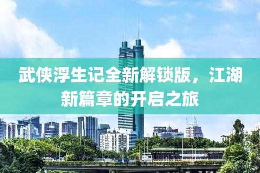 武侠浮生记全新解锁版，江湖新篇章的开启之旅
