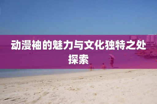 动漫袖的魅力与文化独特之处探索