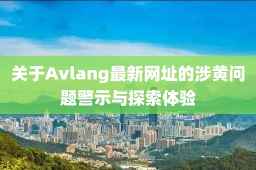 关于Avlang最新网址的涉黄问题警示与探索体验