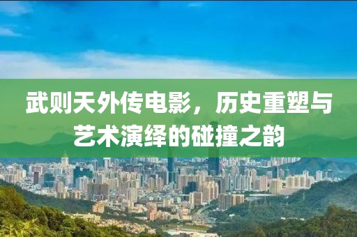 武则天外传电影，历史重塑与艺术演绎的碰撞之韵