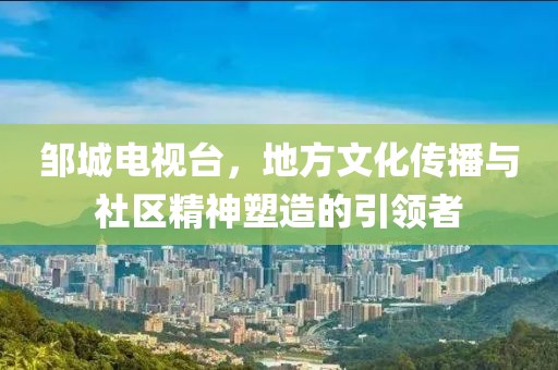 邹城电视台，地方文化传播与社区精神塑造的引领者
