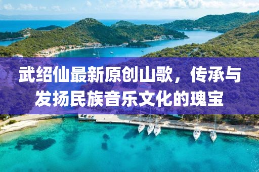 武绍仙最新原创山歌，传承与发扬民族音乐文化的瑰宝