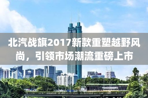 北汽战旗2017新款重塑越野风尚，引领市场潮流重磅上市