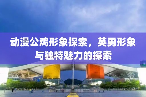 动漫公鸡形象探索，英勇形象与独特魅力的探索