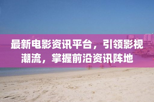 最新电影资讯平台，引领影视潮流，掌握前沿资讯阵地