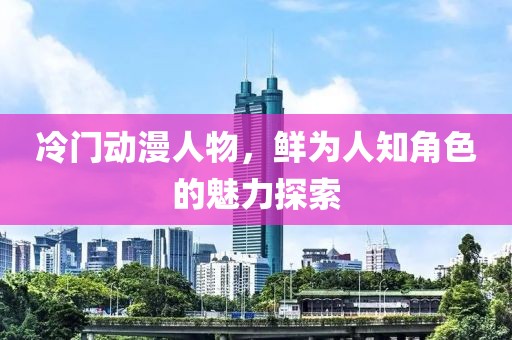 冷门动漫人物，鲜为人知角色的魅力探索