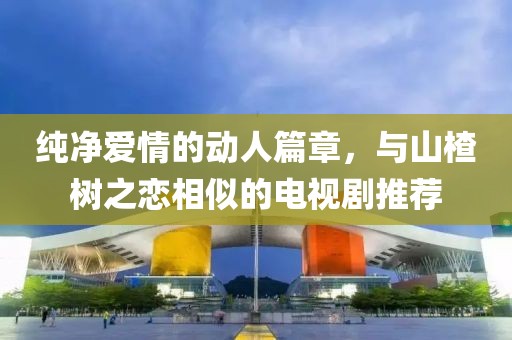 纯净爱情的动人篇章，与山楂树之恋相似的电视剧推荐