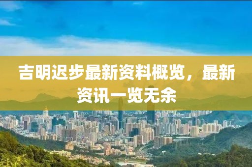 吉明迟步最新资料概览，最新资讯一览无余