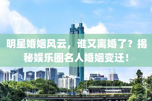 明星婚姻风云，谁又离婚了？揭秘娱乐圈名人婚姻变迁！