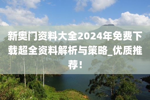 新奥门资料大全2024年免费下载超全资料解析与策略_优质推荐！