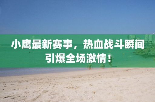 小鹰最新赛事，热血战斗瞬间引爆全场激情！