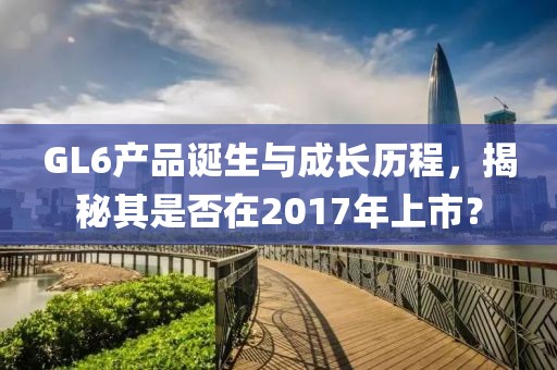 GL6产品诞生与成长历程，揭秘其是否在2017年上市？
