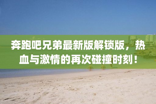 奔跑吧兄弟最新版解锁版，热血与激情的再次碰撞时刻！