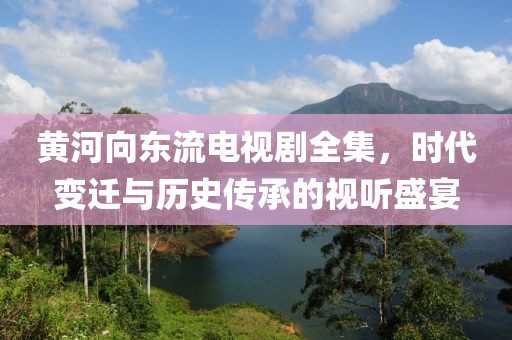 黄河向东流电视剧全集，时代变迁与历史传承的视听盛宴