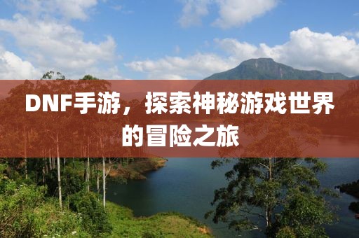 DNF手游，探索神秘游戏世界的冒险之旅
