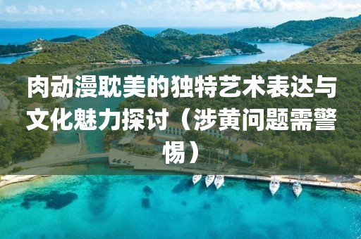 肉动漫耽美的独特艺术表达与文化魅力探讨（涉黄问题需警惕）