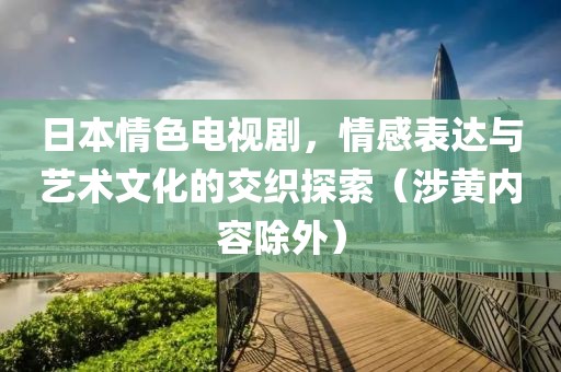 日本情色电视剧，情感表达与艺术文化的交织探索（涉黄内容除外）