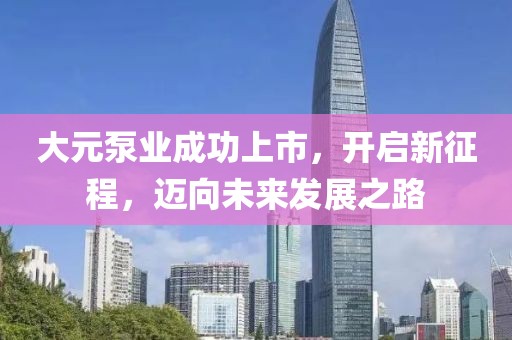 大元泵业成功上市，开启新征程，迈向未来发展之路