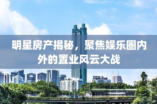 明星房产揭秘，聚焦娱乐圈内外的置业风云大战