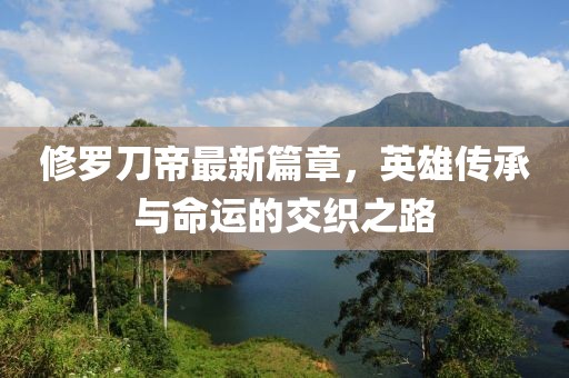 修罗刀帝最新篇章，英雄传承与命运的交织之路