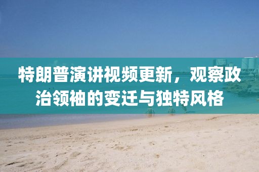 特朗普演讲视频更新，观察政治领袖的变迁与独特风格