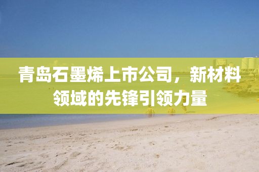 青岛石墨烯上市公司，新材料领域的先锋引领力量