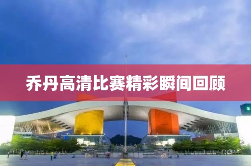 乔丹高清比赛精彩瞬间回顾