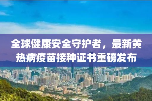 全球健康安全守护者，最新黄热病疫苗接种证书重磅发布