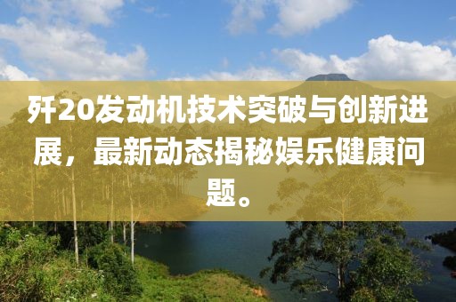 歼20发动机技术突破与创新进展，最新动态揭秘娱乐健康问题。