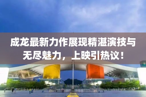 成龙最新力作展现精湛演技与无尽魅力，上映引热议！