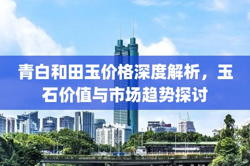 青白和田玉价格深度解析，玉石价值与市场趋势探讨
