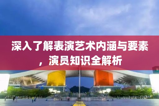 深入了解表演艺术内涵与要素，演员知识全解析