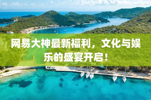 网易大神最新福利，文化与娱乐的盛宴开启！
