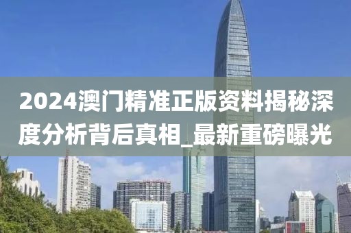 2024澳门精准正版资料揭秘深度分析背后真相_最新重磅曝光