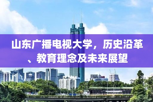 山东广播电视大学，历史沿革、教育理念及未来展望