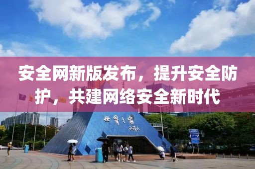 安全网新版发布，提升安全防护，共建网络安全新时代