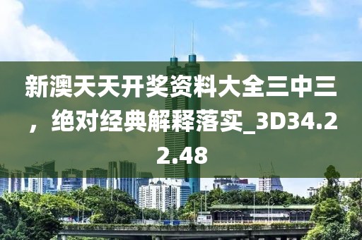 新澳天天开奖资料大全三中三，绝对经典解释落实_3D34.22.48