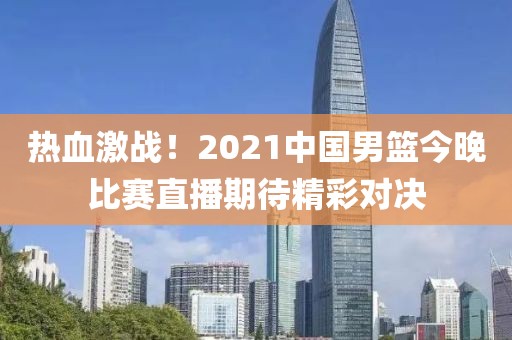 热血激战！2021中国男篮今晚比赛直播期待精彩对决
