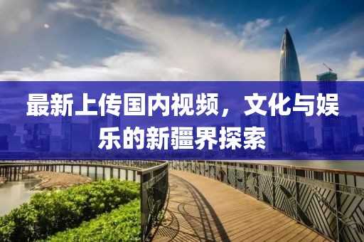 最新上传国内视频，文化与娱乐的新疆界探索