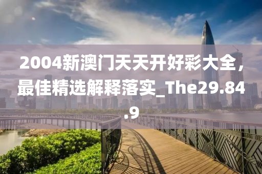 2004新澳门天天开好彩大全，最佳精选解释落实_The29.84.9