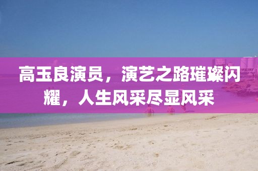 高玉良演员，演艺之路璀璨闪耀，人生风采尽显风采