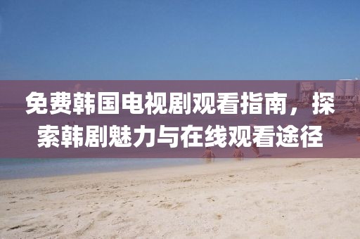 免费韩国电视剧观看指南，探索韩剧魅力与在线观看途径