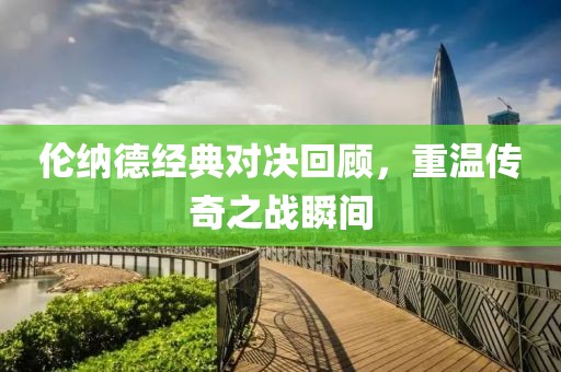 伦纳德经典对决回顾，重温传奇之战瞬间