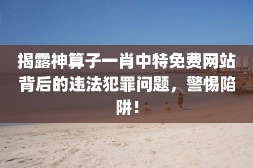 揭露神算子一肖中特免费网站背后的违法犯罪问题，警惕陷阱！