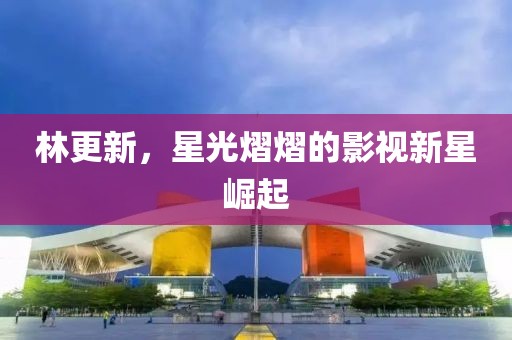 林更新，星光熠熠的影视新星崛起