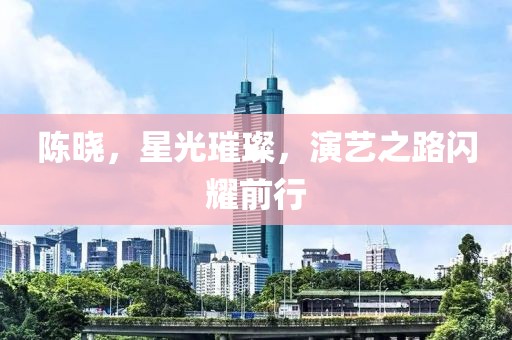 陈晓，星光璀璨，演艺之路闪耀前行