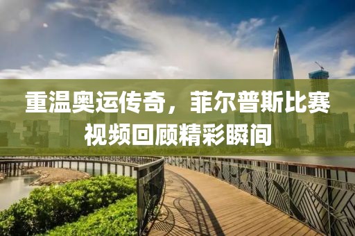 重温奥运传奇，菲尔普斯比赛视频回顾精彩瞬间